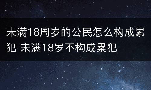 未满18周岁的公民怎么构成累犯 未满18岁不构成累犯