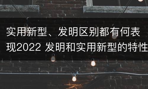 实用新型、发明区别都有何表现2022 发明和实用新型的特性