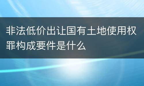非法低价出让国有土地使用权罪构成要件是什么