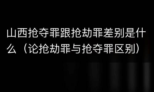 山西抢夺罪跟抢劫罪差别是什么（论抢劫罪与抢夺罪区别）