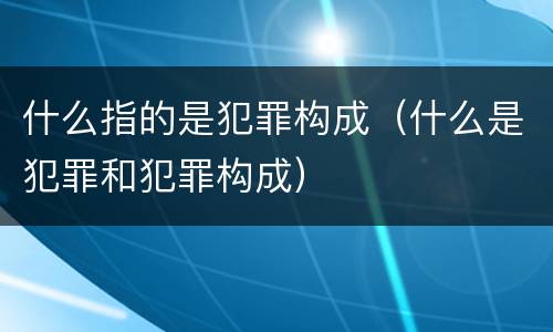 什么指的是犯罪构成（什么是犯罪和犯罪构成）