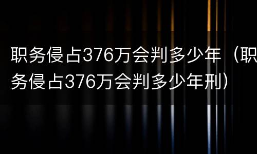 职务侵占376万会判多少年（职务侵占376万会判多少年刑）
