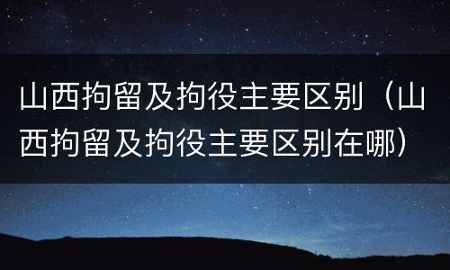 山西拘留及拘役主要区别（山西拘留及拘役主要区别在哪）