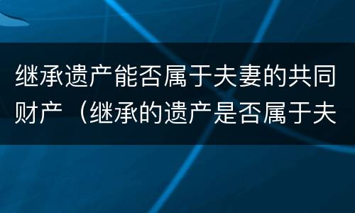 继承遗产能否属于夫妻的共同财产（继承的遗产是否属于夫妻）