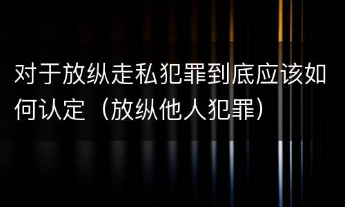 对于放纵走私犯罪到底应该如何认定（放纵他人犯罪）