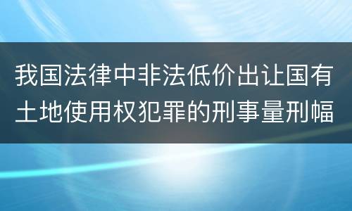 我国法律中非法低价出让国有土地使用权犯罪的刑事量刑幅度是怎样的