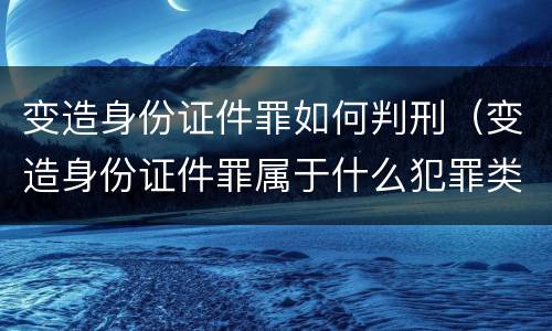 变造身份证件罪如何判刑（变造身份证件罪属于什么犯罪类型）