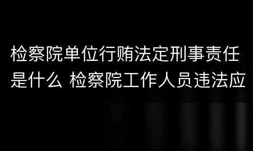 检察院单位行贿法定刑事责任是什么 检察院工作人员违法应向哪里举报