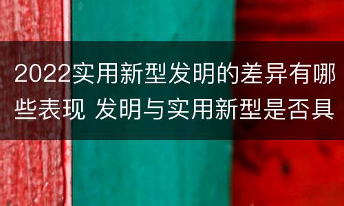 2022实用新型发明的差异有哪些表现 发明与实用新型是否具有实用性