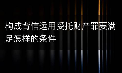 构成背信运用受托财产罪要满足怎样的条件