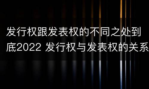发行权跟发表权的不同之处到底2022 发行权与发表权的关系