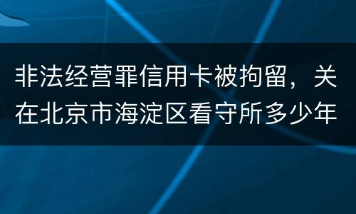 非法经营罪信用卡被拘留，关在北京市海淀区看守所多少年
