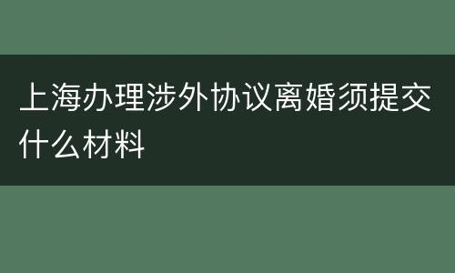 上海办理涉外协议离婚须提交什么材料