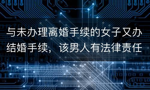 与未办理离婚手续的女子又办结婚手续，该男人有法律责任吗