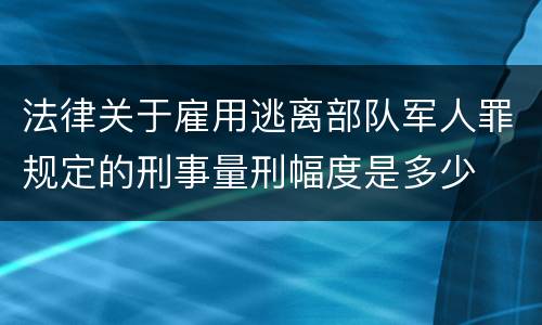 法律关于雇用逃离部队军人罪规定的刑事量刑幅度是多少