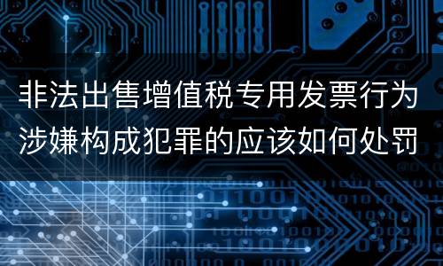 非法出售增值税专用发票行为涉嫌构成犯罪的应该如何处罚