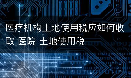 医疗机构土地使用税应如何收取 医院 土地使用税
