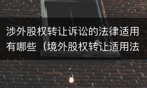 涉外股权转让诉讼的法律适用有哪些（境外股权转让适用法律）