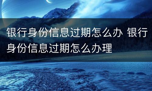 银行身份信息过期怎么办 银行身份信息过期怎么办理