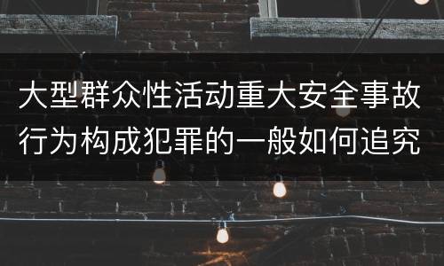 大型群众性活动重大安全事故行为构成犯罪的一般如何追究刑事责任