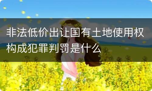 非法低价出让国有土地使用权构成犯罪判罚是什么