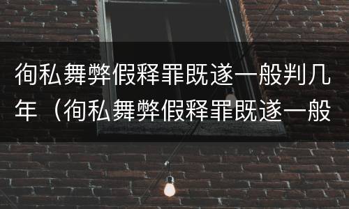 徇私舞弊假释罪既遂一般判几年（徇私舞弊假释罪既遂一般判几年以上）