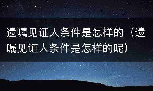 遗嘱见证人条件是怎样的（遗嘱见证人条件是怎样的呢）