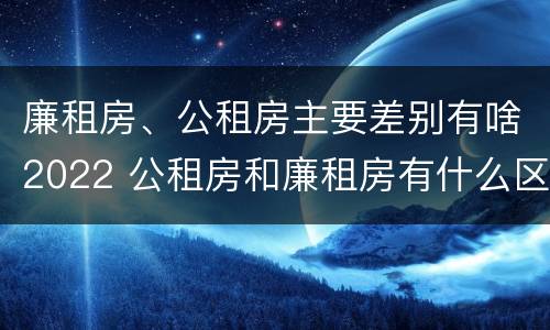 廉租房、公租房主要差别有啥2022 公租房和廉租房有什么区别?2019年的
