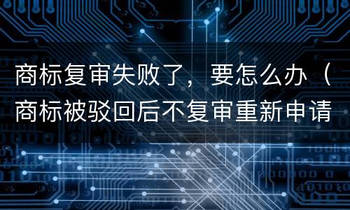 商标复审失败了，要怎么办（商标被驳回后不复审重新申请可以么）