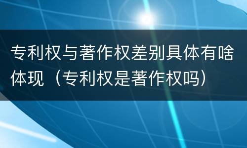 专利权与著作权差别具体有啥体现（专利权是著作权吗）