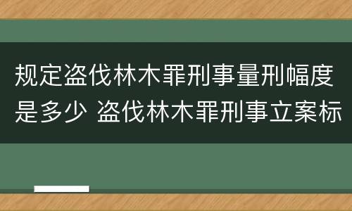 规定盗伐林木罪刑事量刑幅度是多少 盗伐林木罪刑事立案标准