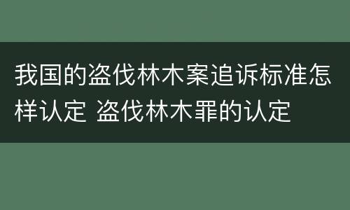 我国的盗伐林木案追诉标准怎样认定 盗伐林木罪的认定