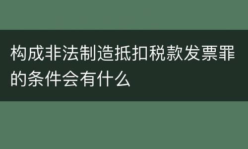 构成非法制造抵扣税款发票罪的条件会有什么