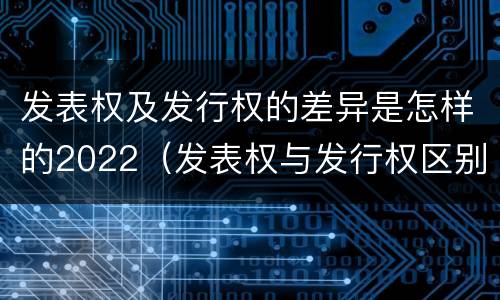 发表权及发行权的差异是怎样的2022（发表权与发行权区别）