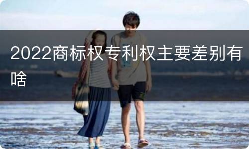 2022商标权专利权主要差别有啥