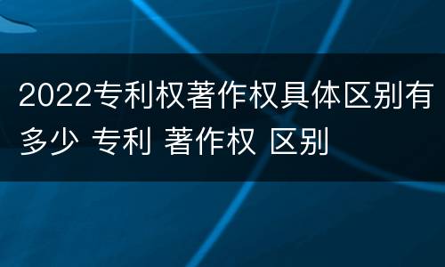2022专利权著作权具体区别有多少 专利 著作权 区别