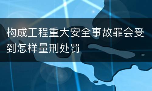 构成工程重大安全事故罪会受到怎样量刑处罚