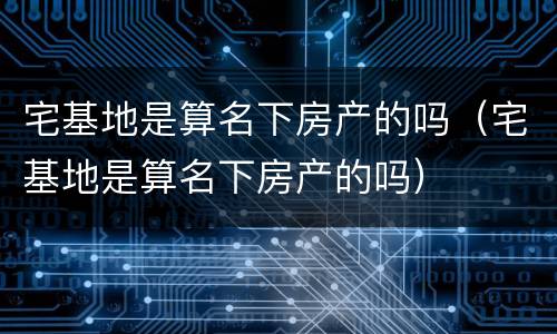 宅基地是算名下房产的吗（宅基地是算名下房产的吗）