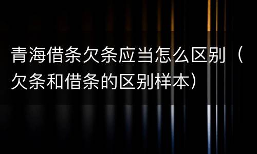 青海借条欠条应当怎么区别（欠条和借条的区别样本）