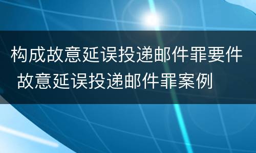 构成故意延误投递邮件罪要件 故意延误投递邮件罪案例