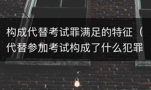 构成代替考试罪满足的特征（代替参加考试构成了什么犯罪）