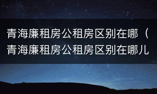 青海廉租房公租房区别在哪（青海廉租房公租房区别在哪儿）