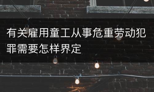 有关雇用童工从事危重劳动犯罪需要怎样界定