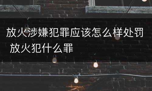 放火涉嫌犯罪应该怎么样处罚 放火犯什么罪