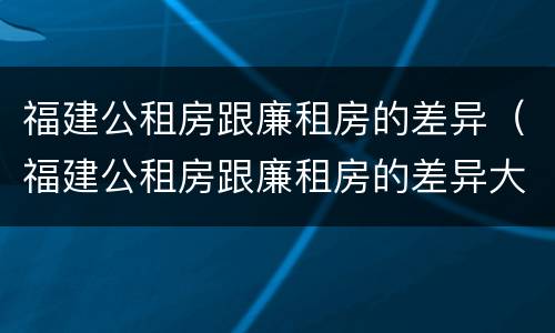 福建公租房跟廉租房的差异（福建公租房跟廉租房的差异大吗）