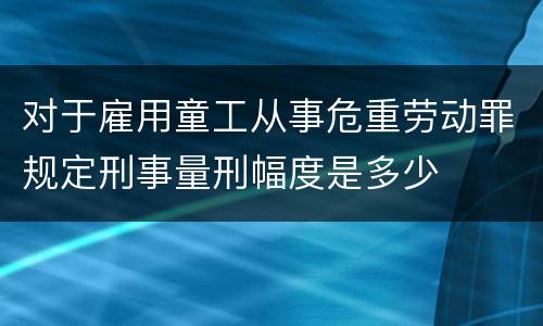 对于雇用童工从事危重劳动罪规定刑事量刑幅度是多少