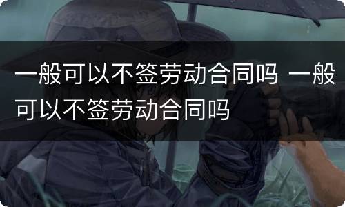 一般可以不签劳动合同吗 一般可以不签劳动合同吗
