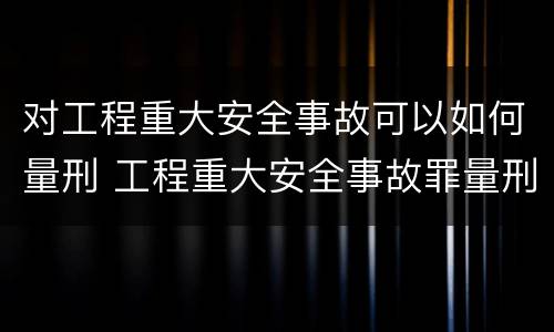 对工程重大安全事故可以如何量刑 工程重大安全事故罪量刑标准