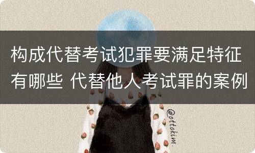 构成代替考试犯罪要满足特征有哪些 代替他人考试罪的案例分析