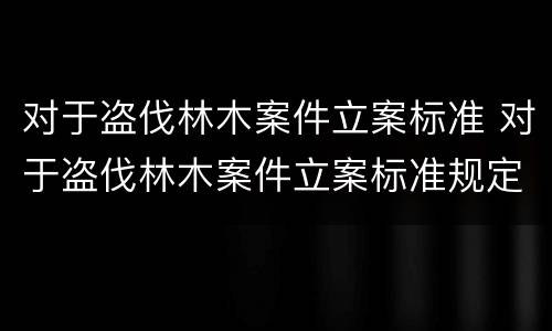 对于盗伐林木案件立案标准 对于盗伐林木案件立案标准规定